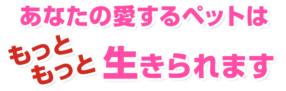 あなたの愛するペットは、もっともっと生きられます。
